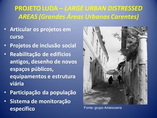 PROJETO LUDA – LARGE URBAN DISTRESSED
     AREAS (Grandes Áreas Urbanas Carentes)
• Articular os projetos em
  curso
• Projetos de inclusão social
• Reabilitação de edifícios
  antigos, desenho de novos
  espaços públicos,
  equipamentos e estrutura
  viária
• Participação da população
• Sistema de monitoração
  específico                    Fonte: grupo Ameixoeira
 