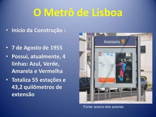 O Metrô de Lisboa
• Início da Construção :

• 7 de Agosto de 1955
• Possui, atualmente, 4
  linhas: Azul, Verde,
  Amarela e Vermelha
• Totaliza 55 estações e
  43,2 quilômetros de
  extensão
                           Fonte: acervo dos autores
 