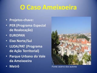 O Caso Ameixoeira
• Projetos-chave:
• PER (Programa Especial
  de Realocação)
• EUROPAN
• Eixo Norte/Sul
• LUDA/PAT (Programa
  de Ação Territorial)
• Parque Urbano do Vale
  da Ameixoeira
• Metrô                    Fonte: acervo dos autores
 