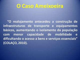 O Caso Ameixoeira

   “O realojamento antecedeu a construção de
infraestruturas de transporte e equipamentos
básicos, aumentando o isolamento da população
com menor capacidade de mobilidade e
dificultando o acesso a bens e serviços essenciais”
(COLAÇO, 2010).
 