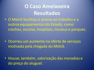 O Caso Ameixoeira
              Resultados
• O Metrô facilitou o acesso ao trabalho e a
  outros equipamentos do Estado, como
  creches, escolas, hospitais, museus e parques.

• Ocorreu um aumento na oferta de serviços
  motivada pela chegada do Metrô.

• Houve, também, valorização das moradias e
  do preço do aluguel.
 