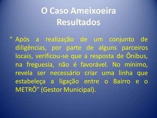 O Caso Ameixoeira
             Resultados
“ Após a realização de um conjunto de
  diligências, por parte de alguns parceiros
  locais, verificou-se que a resposta de Ônibus,
  na freguesia, não é favorável. No mínimo,
  revela ser necessário criar uma linha que
  estabeleça a ligação entre o Bairro e o
  METRÔ” (Gestor Municipal).
 
