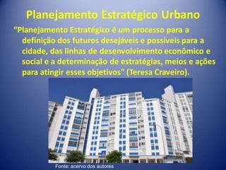 Planejamento Estratégico Urbano
“Planejamento Estratégico é um processo para a
  definição dos futuros desejáveis e possíveis para a
  cidade, das linhas de desenvolvimento econômico e
  social e a determinação de estratégias, meios e ações
  para atingir esses objetivos" (Teresa Craveiro).




           Fonte: acervo dos autores
 