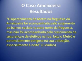 O Caso Ameixoeira
            Resultados
“O aparecimento do Metro na freguesia da
Ameixoeira foi acompanhado pelo surgimento
de bairros sociais na zona norte da freguesia,
mas não foi acompanhado pelo crescimento de
segurança e de efetivos na rua, logo o Metrô é
potencialmente perigoso na sua utilização,
especialmente à noite” (Cidadão).
 