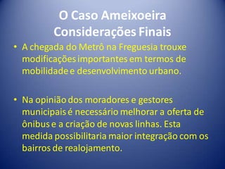 O Caso Ameixoeira
         Considerações Finais
• A chegada do Metrô na Freguesia trouxe
  modificações importantes em termos de
  mobilidade e desenvolvimento urbano.

• Na opinião dos moradores e gestores
  municipais é necessário melhorar a oferta de
  ônibus e a criação de novas linhas. Esta
  medida possibilitaria maior integração com os
  bairros de realojamento.
 