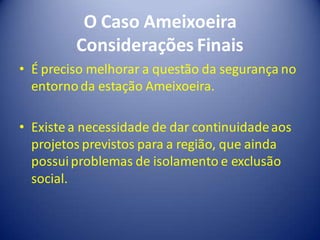 O Caso Ameixoeira
         Considerações Finais
• É preciso melhorar a questão da segurança no
  entorno da estação Ameixoeira.

• Existe a necessidade de dar continuidade aos
  projetos previstos para a região, que ainda
  possui problemas de isolamento e exclusão
  social.
 