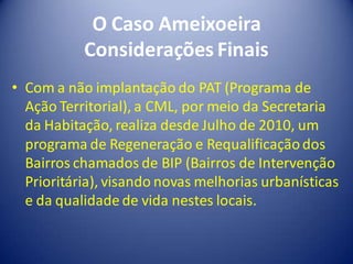 O Caso Ameixoeira
           Considerações Finais
• Com a não implantação do PAT (Programa de
  Ação Territorial), a CML, por meio da Secretaria
  da Habitação, realiza desde Julho de 2010, um
  programa de Regeneração e Requalificação dos
  Bairros chamados de BIP (Bairros de Intervenção
  Prioritária), visando novas melhorias urbanísticas
  e da qualidade de vida nestes locais.
 