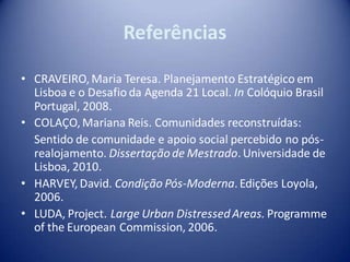 Referências

• CRAVEIRO, Maria Teresa. Planejamento Estratégico em
  Lisboa e o Desafio da Agenda 21 Local. In Colóquio Brasil
  Portugal, 2008.
• COLAÇO, Mariana Reis. Comunidades reconstruídas:
  Sentido de comunidade e apoio social percebido no pós-
  realojamento. Dissertação de Mestrado. Universidade de
  Lisboa, 2010.
• HARVEY, David. Condição Pós-Moderna. Edições Loyola,
  2006.
• LUDA, Project. Large Urban Distressed Areas. Programme
  of the European Commission, 2006.
 