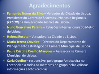 Agradecimentos
• Fernando Nunes da Silva – Vereador da Cidade de Lisboa.
  Presidente do Centro de Sistemas Urbanos e Regionais
  (CESUR) da Universidade Técnica de Lisboa.
• Nuno Gonçalves Pereira – Relações Internacionais do Metro
  de Lisboa.
• Helena Roseta – Vereadora da Cidade de Lisboa.
• Maria Teresa Craveiro – Diretora do Departamento de
  Planejamento Estratégico da Câmara Municipal de Lisboa.
• Paula Cristina Coelho Marques – Assessora na Câmara
  Municipal de Lisboa.
• Carla Coelho – responsável pelo grupo Ameixoeira no
  Fecebook e a todos os membros do grupo pelas valiosas
  informações e fotos cedidas.
 