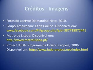 Créditos - Imagens
• Fotos do acervo: Diamantino Neto, 2010.
• Grupo Ameixoeira: Carla Coelho. Disponível em:
  www.facebook.com/#!/group.php?gid=387718872441
• Metro de Lisboa: Disponível em:
  http://www.metrolisboa.pt/
• Project LUDA: Programa da União Européia, 2006.
  Disponível em: http://www.luda-project.net/index.html
 