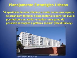 Planejamento Estratégico Urbano
“A aparência de uma cidade e o modo como seus espaços
  se organizam formam a base material a partir da qual é
  possível pensar, avaliar e realizar uma gama de
  possíveis sensações e práticas sociais” (David Harvey).




           Fonte: acervo dos autores
 
