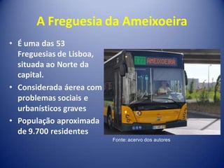 A Freguesia da Ameixoeira
• É uma das 53
  Freguesias de Lisboa,
  situada ao Norte da
  capital.
• Considerada áerea com
  problemas sociais e
  urbanísticos graves
• População aproximada
  de 9.700 residentes
                          Fonte: acervo dos autores
 
