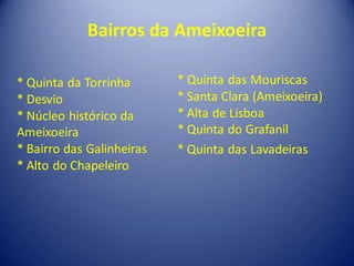Bairros da Ameixoeira

* Quinta da Torrinha       * Quinta das Mouriscas
* Desvio                   * Santa Clara (Ameixoeira)
* Núcleo histórico da      * Alta de Lisboa
Ameixoeira                 * Quinta do Grafanil
* Bairro das Galinheiras   * Quinta das Lavadeiras
* Alto do Chapeleiro
 