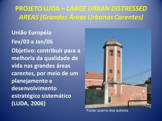 PROJETO LUDA – LARGE URBAN DISTRESSED
  AREAS (Grandes Áreas Urbanas Carentes)

União Européia
Fev/03 a Jan/06
Objetivo: contribuir para a
melhoria da qualidade de
vida nas grandes áreas
carentes, por meio de um
planejamento e
desenvolvimento
estratégico sistemático
(LUDA, 2006)
                              Fonte: acervo dos autores
 