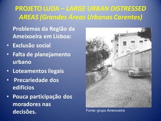 PROJETO LUDA – LARGE URBAN DISTRESSED
     AREAS (Grandes Áreas Urbanas Carentes)
    Problemas da Região da
    Ameixoeira em Lisboa:
•   Exclusão social
•   Falta de planejamento
    urbano
•   Loteamentos ilegais
•   Precariedade dos
    edifícios
•   Pouca participação dos
    moradores nas
    decisões.                Fonte: grupo Ameixoeira
 