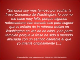 “ Sin duda soy más famoso por acuñar la frase  Consenso   de   Washington , lo que no me hace muy feliz, porque algunos reformadores han tomado eso para sugerir que el crédito de la reforma radica en Washington en vez de en ellos, y en parte también porque la frase ha sido a menudo abusada con un sentido diferente al que yo intenté originalmente  ( ...) Mª Celeste Gigli Box (mcgb_br@yahoo.com.br) - Elaborado para ÚNICA (Berisso, 2010) 