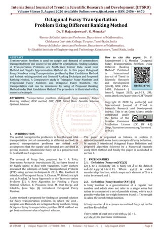 International Journal of Trend in Scientific Research and Development (IJTSRD)
Volume 4 Issue 5, August 2020
@ IJTSRD | Unique Paper ID – IJTSRD31706
Octagonal Fuzzy Transportation
Problem Using
Dr.
1Research Guide, Assistant Professor, Department
Chikkanna Govt
2Research Scholar, Assistant Professor, Department
Sri Shakthi Institute of Engineering
ABSTRACT
Transportation Problem is used on supply and demand of commodities
transported from one source to the different destinations. Finding solution
of Transportation Problems are North
Method and Vogel’s Approximation Method etc. In
Fuzzy Numbers using Transportation problem by Best Candidates Method
and Robust ranking method and Centroid Ranking Technique and Proposed
Ranking Method. A Comparative study is Triangular Fuzzy Numbers and
Trapezoidal Fuzzy Numbers and Octagonal Fuzzy Numbers. The
transportation cost can be minimized by using of Proposed Ranking
Method under Best Candidates Method. The procedure is illustrated with a
numerical example.
KEYWORDS: Transportation problems, Octagonal fuzzy numbers,
Ranking method, BCM method, CRT, PRM, Initial Basic Feasible Solution,
Optimal Solution
1. INTRODUCTION
The central concept in the problem is to find the least total
transportation cost of commodity in different method. In
general, transportation problems are solved with
assumptions that the supply and demand are specified in
precise manner. Intuitionistic fuzzy set is a powerful tool
to deal with such vagueness.
The concept of Fuzzy Sets, proposed by H. A. Taha,
Operations Research- Introduction [8], has been found to
be highly useful to deal with vagueness. Many authors
discussed the solutions of Fuzzy Transportation Problem
(FTP) using various techniques.In 2016, Mrs.
introduced Pentagonal fuzzy. S. Chanas, W. Kolodziejczyk
and A. Machaj, “A fuzzy Approach to the Transportation
Problem [3], A New Algorithm for Finding a Fuzzy
Optimal Solution. K. Prasanna Devi, M. Devi Durga
G.Gokila, Juno Saju [6] introduced Octagonal Fuzzy
Number.
A new method is proposed for finding an optimal solution
for fuzzy transportation problem, in which the cost ,
supplies and Demands are octagonal fuzzy numbers.
Octagonal fuzzy transportation problem BCM method we
get best minimum value of optimal solution.
of Trend in Scientific Research and Development (IJTSRD)
2020 Available Online: www.ijtsrd.com e-
31706 | Volume – 4 | Issue – 5 | July-August
Octagonal Fuzzy Transportation
Problem Using Different Ranking Method
Dr. P. Rajarajeswari1, G. Menaka2
Research Guide, Assistant Professor, Department of Mathematics
Chikkanna Govt Arts College, Tirupur, Tamil Nadu, India
Research Scholar, Assistant Professor, Department of Mathematics
f Engineering and Technology, Coimbatore, Tamil
Transportation Problem is used on supply and demand of commodities
transported from one source to the different destinations. Finding solution
of Transportation Problems are North-West Corner Rule, Least Cost
Method and Vogel’s Approximation Method etc. In this paper Octagonal
Fuzzy Numbers using Transportation problem by Best Candidates Method
and Robust ranking method and Centroid Ranking Technique and Proposed
Ranking Method. A Comparative study is Triangular Fuzzy Numbers and
nd Octagonal Fuzzy Numbers. The
transportation cost can be minimized by using of Proposed Ranking
Method under Best Candidates Method. The procedure is illustrated with a
Transportation problems, Octagonal fuzzy numbers, Robust
Ranking method, BCM method, CRT, PRM, Initial Basic Feasible Solution,
How to cite this paper
Rajarajeswari | G. Menaka "Octagonal
Fuzzy Transportation Problem Using
Different Ranking
Method" Published
in International
Journal of Trend in
Scientific Research
and Development
(ijtsrd), ISSN: 2456
6470, Volume
Issue-5, August 2020, pp.8
www.ijtsrd.com/papers/ijtsrd31706.pdf
Copyright © 20
International Journal of Trend in
Scientific Research and Development
Journal. This is an Open Access article
distributed under
the terms of the
Creative Commons
Attribution License (CC BY 4.0)
(http://creativecommons.org
by/4.0)
The central concept in the problem is to find the least total
transportation cost of commodity in different method. In
general, transportation problems are solved with
assumptions that the supply and demand are specified in
uzzy set is a powerful tool
The concept of Fuzzy Sets, proposed by H. A. Taha,
Introduction [8], has been found to
be highly useful to deal with vagueness. Many authors
nsportation Problem
, Mrs. Kasthuri. B
S. Chanas, W. Kolodziejczyk
and A. Machaj, “A fuzzy Approach to the Transportation
A New Algorithm for Finding a Fuzzy
Prasanna Devi, M. Devi Durga and
introduced Octagonal Fuzzy
A new method is proposed for finding an optimal solution
for fuzzy transportation problem, in which the cost ,
fuzzy numbers. Using
transportation problem BCM method we
get best minimum value of optimal solution.
The paper is organized as follows, in section 2,
introduction with some basic concepts of Fuzzy
In section 3 introduced Octagonal
proposed algorithm followed by a Numerical example
using BCM method and finally the paper is concluded in
section 4.
2. PRELIMINARIES
2.1. Definition (Fuzzy set
Let X be a nonempty set. A fuzzy set
as‫ܣ‬̅=ሼ൏ ‫,ݔ‬ ߤ஺	ഥ ሺxሻ ൐/‫ݔ‬ ∈ ܺሽ.
membership function, which maps each element of X to a
value between 0 and 1.
2.2. Definition (Fuzzy Number
A fuzzy number is a generalization of a regular real
number and which does not refer to a single value but
rather to a connected a set of possible values, where each
possible value has its weight between 0 and 1. The weight
is called the membership function.
A fuzzy number ‫ܣ‬̅ is a convex normalized fuzzy set on the
real line R such that
There exists at least one x ∈R with
ߤ஺	ഥ ሺxሻߤ஺	ഥ ሺxሻ is piecewise continuous.
of Trend in Scientific Research and Development (IJTSRD)
-ISSN: 2456 – 6470
ugust 2020 Page 8
Octagonal Fuzzy Transportation
Different Ranking Method
f Mathematics,
f Mathematics,
Coimbatore, Tamil Nadu, India
How to cite this paper: Dr. P.
Rajarajeswari | G. Menaka "Octagonal
Fuzzy Transportation Problem Using
Different Ranking
Method" Published
in International
Journal of Trend in
Scientific Research
velopment
(ijtsrd), ISSN: 2456-
6470, Volume-4 |
5, August 2020, pp.8-13, URL:
www.ijtsrd.com/papers/ijtsrd31706.pdf
Copyright © 2020 by author(s) and
International Journal of Trend in
Scientific Research and Development
Journal. This is an Open Access article
distributed under
the terms of the
Creative Commons
Attribution License (CC BY 4.0)
(http://creativecommons.org/licenses/
The paper is organized as follows, in section 2,
introduction with some basic concepts of Fuzzy definition ,
In section 3 introduced Octagonal Fuzzy Definition and
proposed algorithm followed by a Numerical example
using BCM method and finally the paper is concluded in
ሾࡲࡿሿ)[3]
Let X be a nonempty set. A fuzzy set ‫ܣ‬̅ of Xis defined
ሽ Where ߤ஺	ഥ (x) is called
membership function, which maps each element of X to a
Definition (Fuzzy Numberሾࡲࡺሿ) [3]
A fuzzy number is a generalization of a regular real
number and which does not refer to a single value but
a connected a set of possible values, where each
possible value has its weight between 0 and 1. The weight
is called the membership function.
is a convex normalized fuzzy set on the
R with ߤ஺	ഥ ሺxሻ = 1.
is piecewise continuous.
IJTSRD31706
 