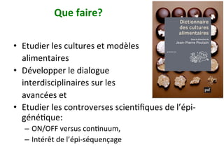 Que	faire?		
•  Etudier	les	cultures	et	modèles		
				alimentaires		
•  Développer	le	dialogue		
				interdisciplinaires	sur	les		
				avancées	et		
•  Etudier	les	controverses	scienNﬁques	de	l’épi-
généNque:		
–  ON/OFF	versus	conNnuum,		
–  Intérêt	de	l’épi-séquençage		
 