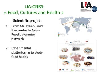 LIA-CNRS		
«	Food,	Cultures	and	Health	»		
Scien)ﬁc	projet	
1.  From	Malaysian	Food	
Barometer	to	Asian	
Food	batometer	
network		
2.  Experimental	
plaxerforme	to	study	
food	habits		
Barometers)Network)Worldwide)
Réseau Encafe
Baromètres en cours
Doctorats en cours
Sénégal'('UMI'CNRS'3189'
'“Environnement,'Santé,'
Sociétés'»'(ESS)'
	
 