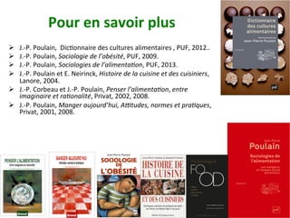 Pour	en	savoir	plus	
Ø  J.-P.	Poulain,		DicNonnaire	des	cultures	alimentaires	,	PUF,	2012..	
Ø  J.-P.	Poulain,	Sociologie	de	l’obésité,	PUF,	2009.		
Ø  J.-P.	Poulain,	Sociologies	de	l’alimenta%on,	PUF,	2013.	
Ø  J.-P.	Poulain	et	E.	Neirinck,	Histoire	de	la	cuisine	et	des	cuisiniers,	
Lanore,	2004.	
Ø  J.-P.	Corbeau	et	J.-P.	Poulain,	Penser	l’alimenta%on,	entre	
imaginaire	et	ra%onalité,	Privat,	2002,	2008.	
Ø  J.-P.	Poulain,	Manger	aujourd’hui,	A_tudes,	normes	et	pra%ques,	
Privat,	2001,	2008.	
		
 