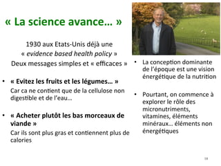 «	La	science	avance…	»		
1930	aux	Etats-Unis	déjà	une		
«	evidence	based	health	policy	»	
Deux	messages	simples	et	«	eﬃcaces	»		
•  «	Evitez	les	fruits	et	les	légumes…	»	
	Car	ca	ne	conNent	que	de	la	cellulose	non	
digesNble	et	de	l’eau…	
•  «	Acheter	plutôt	les	bas	morceaux	de	
viande	»		
	Car	ils	sont	plus	gras	et	conNennent	plus	de	
calories		
•  La	concepNon	dominante	
de	l’époque	est	une	vision	
énergéNque	de	la	nutriNon		
•  Pourtant,	on	commence	à	
explorer	le	rôle	des	
micronutriments,	
vitamines,	éléments	
minéraux…	éléments	non	
énergéNques				
18
 