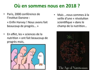 Où	en	sommes	nous	en	2018	?		
•  Mais	…nous	sommes	à	la	
veille	d’une	«	révoluNon	
scienNﬁque	»	dans	le	
champ	de	la	nutriNon…		
21
•  Paris,	2000	conférence	de	
l’insNtut	Danone	:		
	«	Enﬁn	Harvey	!	Nous	avons	fait	
beaucoup	de	progrès…	»		
•  En	eﬀet,	les	«	sciences	de	la	
nutriNon	»	ont	fait	beaucoup	de	
progrès	mais,		
	
 