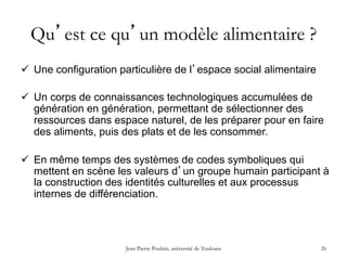 Jean Pierre Poulain, université de Toulouse 26
Qu’est ce qu’un modèle alimentaire ?
ü  Une configuration particulière de l’espace social alimentaire
ü  Un corps de connaissances technologiques accumulées de
génération en génération, permettant de sélectionner des
ressources dans espace naturel, de les préparer pour en faire
des aliments, puis des plats et de les consommer.
ü  En même temps des systèmes de codes symboliques qui
mettent en scène les valeurs d’un groupe humain participant à
la construction des identités culturelles et aux processus
internes de différenciation.
 