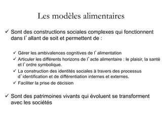 Les modèles alimentaires
ü  Sont des constructions sociales complexes qui fonctionnent
dans l’allant de soit et permettent de :
ü  Gérer les ambivalences cognitives de l’alimentation
ü  Articuler les différents horizons de l’acte alimentaire : le plaisir, la santé
et l’ordre symbolique.
ü  La construction des identités sociales à travers des processus
d’identification et de différentiation internes et externes.
ü  Faciliter la prise de décision
ü  Sont des patrimoines vivants qui évoluent se transforment
avec les sociétés
 