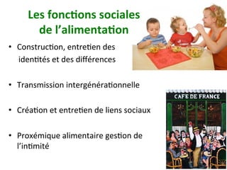 Les	fonc)ons	sociales		
de	l’alimenta)on	
•  ConstrucNon,	entreNen	des		
					idenNtés	et	des	diﬀérences		
•  Transmission	intergénéraNonnelle		
•  CréaNon	et	entreNen	de	liens	sociaux	
•  Proxémique	alimentaire	gesNon	de	
l’inNmité		
 