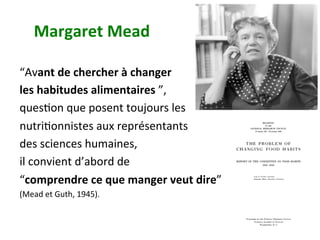 Margaret	Mead		
“Avant	de	chercher	à	changer		
les	habitudes	alimentaires	”,		
quesNon	que	posent	toujours	les		
nutriNonnistes	aux	représentants		
des	sciences	humaines,		
il	convient	d’abord	de		
“comprendre	ce	que	manger	veut	dire”		
(Mead	et	Guth,	1945).	
	
	
 