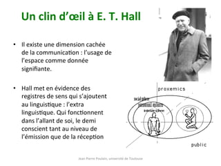 Jean	Pierre	Poulain,	université	de	Toulouse	
Un	clin	d’œil	à	E.	T.	Hall	
•  Il	existe	une	dimension	cachée	
de	la	communicaNon	:	l’usage	de	
l’espace	comme	donnée	
signiﬁante.		
•  Hall	met	en	évidence	des	
registres	de	sens	qui	s’ajoutent	
au	linguisNque	:	l’extra	
linguisNque.	Qui	foncNonnent	
dans	l’allant	de	soi,	le	demi	
conscient	tant	au	niveau	de	
l’émission	que	de	la	récepNon		
 