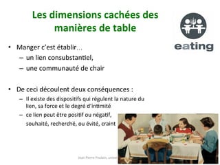 Jean	Pierre	Poulain,	université	de	Toulouse	
Les	dimensions	cachées	des		
manières	de	table	
•  Manger	c’est	établir…		
–  un	lien	consubstanNel,		
–  une	communauté	de	chair		
•  De	ceci	découlent	deux	conséquences	:	
–  Il	existe	des	disposiNfs	qui	régulent	la	nature	du	
lien,	sa	force	et	le	degré	d’inNmité		
–  ce	lien	peut	être	posiNf	ou	négaNf,		
	souhaité,	recherché,	ou	évité,	craint			
 