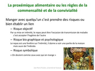 Jean	Pierre	Poulain,	université	de	Toulouse	
La	proxémique	alimentaire	ou	les	règles	de	la	
commensalité	et	de	la	convivialité		
	
Manger	avec	quelqu’un	c’est	prendre	des	risques	ou	
bien	établir	un	lien		
–  Risque	objecNf		
Par	sa	mise	en	inNmité,	le	repas	peut	être	l’occasion	de	transmission	de	maladie	
c’est	accepter	l’hygiène	de	l’autre	
–  Risque	bio	graphique	et	psychologique	
Le	repas	est	une	fenêtre	sur	l’inNmité,	il	donne	a	voir	une	parNe	de	la	maison	
mais	aussi	de	l’individu		
–  Risque	symbolique		
«	On	devient	comme	ceux	avec	qui	on	mange	»		
 
