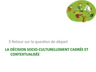 LA	DÉCISION	SOCIO-CULTURELLEMENT	CADRÉE	ET	
CONTEXTUALISÉE	
3	Retour	sur	la	quesNon	de	départ		
 