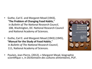 •  Guthe,	Carl	E.	and	Margaret	Mead	(1943),		
						“The	Problem	of	Changing	Food	Habits,”		
							in	Bulle%n	of	The	Na%onal	Research	Council,		
							108,	Washington,	DC:	NaNonal	Research	Council		
							and	NaNonal	Academy	of	Sciences.	
•  Guthe,	Carl	E.	and	Margaret	Mead	(1943)	(1945),		
					“Manual	for	the	Study	of	Food	Habits,”		
						in	Bulle%n	of	The	Na%onal	Research	Council,		
						111,	NaNonal	Academy	of	Sciences.	
•  Poulain,	Jean	Pierre,	(2012),	«	Margaret	Mead,	biographie	
scienNﬁque	»,	in	Dic%onnaire	des	cultures	alimentaires,	PUF.			
 