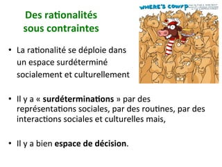 Des	ra)onalités		
sous	contraintes		
•  La	raNonalité	se	déploie	dans		
				un	espace	surdéterminé		
				socialement	et	culturellement		
•  Il	y	a	«	surdétermina)ons	»	par	des	
représentaNons	sociales,	par	des	rouNnes,	par	des	
interacNons	sociales	et	culturelles	mais,		
•  Il	y	a	bien	espace	de	décision.		
 