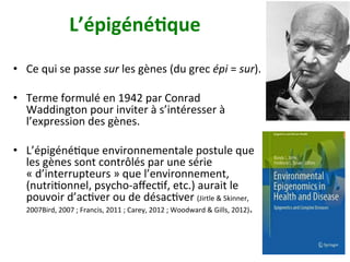 L’épigéné)que		
•  Ce	qui	se	passe	sur	les	gènes	(du	grec	épi	=	sur).	
•  Terme	formulé	en	1942	par	Conrad	
Waddington	pour	inviter	à	s’intéresser	à	
l’expression	des	gènes.		
•  L’épigénéNque	environnementale	postule	que	
les	gènes	sont	contrôlés	par	une	série	
«	d’interrupteurs	»	que	l’environnement,	
(nutriNonnel,	psycho-aﬀecNf,	etc.)	aurait	le	
pouvoir	d’acNver	ou	de	désacNver	(Jirtle	&	Skinner,	
2007Bird,	2007	;	Francis,	2011	;	Carey,	2012	;	Woodward	&	Gills,	2012).		
 