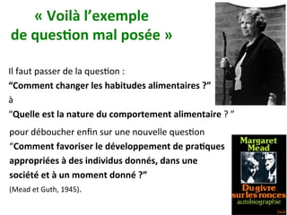 «	Voilà	l’exemple		
de	ques)on	mal	posée	»		
Il	faut	passer	de	la	quesNon	:	
“Comment	changer	les	habitudes	alimentaires	?”		
à		
“Quelle	est	la	nature	du	comportement	alimentaire	?	”		
pour	déboucher	enﬁn	sur	une	nouvelle	quesNon		
“Comment	favoriser	le	développement	de	pra)ques		
appropriées	à	des	individus	donnés,	dans	une		
société	et	à	un	moment	donné	?”		
(Mead	et	Guth,	1945).	
 