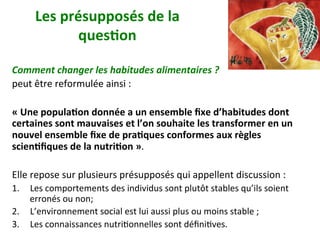 Les	présupposés	de	la	
ques)on	
	
Comment	changer	les	habitudes	alimentaires	?		
peut	être	reformulée	ainsi	:		
	
«	Une	popula)on	donnée	a	un	ensemble	ﬁxe	d’habitudes	dont	
certaines	sont	mauvaises	et	l’on	souhaite	les	transformer	en	un	
nouvel	ensemble	ﬁxe	de	pra)ques	conformes	aux	règles	
scien)ﬁques	de	la	nutri)on	».		
	
Elle	repose	sur	plusieurs	présupposés	qui	appellent	discussion	:	
1.  Les	comportements	des	individus	sont	plutôt	stables	qu’ils	soient	
erronés	ou	non;	
2.  L’environnement	social	est	lui	aussi	plus	ou	moins	stable	;		
3.  Les	connaissances	nutriNonnelles	sont	déﬁniNves.	
 