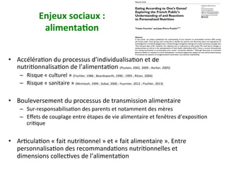 Enjeux	sociaux	:		
alimenta)on	
•  AccéléraNon	du	processus	d’individualisaNon	et	de	
nutriNonnalisaNon	de	l’alimentaNon	(Poulain,	2002,	2009	;	Ascher,	2005)	
–  Risque	«	culturel	»	(Fischler,	1986	;	Beardsworth,	1990	;	1995	;	Ritzer,	2004)		
–  Risque	«	sanitaire	»	(McIntosh,	1999	;	Sobal,	2000	;	Fournier,	2012	;	Fischler,	2013)	
•  Bouleversement	du	processus	de	transmission	alimentaire	
–  Sur-responsabilisaNon	des	parents	et	notamment	des	mères	
–  Eﬀets	de	couplage	entre	étapes	de	vie	alimentaire	et	fenêtres	d’exposiNon	
criNque	
•  ArNculaNon	«	fait	nutriNonnel	»	et	«	fait	alimentaire	».	Entre	
personnalisaNon	des	recommandaNons	nutriNonnelles	et	
dimensions	collecNves	de	l’alimentaNon	
 