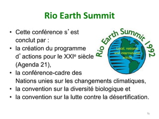 Rio	Earth	Summit		
•  Cette conférence s’est
conclut par :
•  la création du programme
d’actions pour le XXIe siècle
(Agenda 21),
•  la conférence-cadre des
Nations unies sur les changements climatiques,
•  la convention sur la diversité biologique et
•  la convention sur la lutte contre la désertification.
71
 