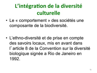 L’intégra)on	de	la	diversité	
culturelle	
•  Le « comportement » des sociétés une
composante de la biodiversité.
•  L’ethno-diversité et de prise en compte
des savoirs locaux, mis en avant dans
l’article 8 de la Convention sur la diversité
biologique signée a Rio de Janeiro en
1992.
72
 