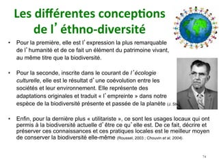 Les	diﬀérentes	concep)ons		
de	l’éthno-diversité		
•  Pour la première, elle est l’expression la plus remarquable
de l’humanité et de ce fait un élément du patrimoine vivant,
au même titre que la biodiversité.
•  Pour la seconde, inscrite dans le courant de l’écologie
culturelle, elle est le résultat d’une coévolution entre les
sociétés et leur environnement. Elle représente des
adaptations originales et traduit « l’empreinte » dans notre
espèce de la biodiversité présente et passée de la planète (J. Steward, 1955).
•  Enfin, pour la dernière plus « utilitariste », ce sont les usages locaux qui ont
permis à la biodiversité actuelle d’être ce qu’elle est. De ce fait, décrire et
préserver ces connaissances et ces pratiques locales est le meilleur moyen
de conserver la biodiversité elle-même (Roussel, 2003 ; Chouvin et al, 2004).
74
 