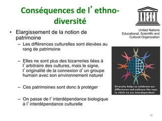 Conséquences	de	l’ethno-
diversité		
•  Elargissement de la notion de
patrimoine
–  Les différences culturelles sont élevées au
rang de patrimoine
–  Elles ne sont plus des bizarreries liées à
l’arbitraire des cultures, mais le signe,
l’originalité de la connexion d’un groupe
humain avec son environnement naturel
–  Ces patrimoines sont donc à protéger
–  On passe de l’interdépendance biologique
à l’interdépendance culturelle
75
 