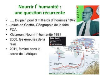 Nourrir	l’humanité	:		
une	ques)on	récurrente		
•  …. Du pain pour 3 milliards d’hommes 1942
•  Josué de Castro, Géographie de la faim
•  FOA
•  Klatzman, Nourrir l’humanité 1991
•  2008, les émeutes de la
faim
•  2011, famine dans la
corne de l’Afrique
81
 