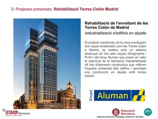 3- Projectes presentats. Rehabilitació Torres Colón Madrid
Gerència de Serveis d’Habitatge, Urbanisme i Activitats
Rehabilitació de l’envoltant de les
Torres Colón de Madrid
industrialització d’edificis en alçada
El projecte constructiu de la nova envolupant
d'un espai emblemàtic com les Torres Colón
a Madrid, es realitza amb un sistema
dissenyat ad hoc pels equips d'enginyeria i
R+D+i del Grup Aluman que posen en valor
el potencial de la fabricació industrialitzada
off site d'elements constructius que milloren
l'impacte ambiental dels edificis i permeten
una construcció en alçada amb temps
reduïts.
 