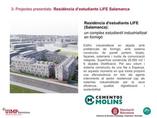 3- Projectes presentats. Residència d’estudiants LIFE Salamanca
Gerència de Serveis d’Habitatge, Urbanisme i Activitats
Residència d'estudiants LIFE
(Salamanca):
un complex estudiantil industrialitzat
en formigó
Edifici industrialitzat en alçada amb
prefabricats de formigó, amb sistema
constructiu de panell portant, forjats,
façanes, soterranis i nuclis de comunicació
integrats. Superfície construïda 26.000 m2 i
6 alçades d'edificació. Pel seu volum i
sistema constructiu és una fita a Espanya,
en aquests moments en què s'està produint
una efervescència en tots els agents
intervinents al sector residencial cap als
sistemes industrialitzats per la seva
eficiència, qualitat, digitalització i
sostenibilitat.
 