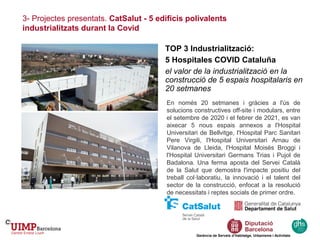 3- Projectes presentats. CatSalut - 5 edificis polivalents
industrialitzats durant la Covid
Gerència de Serveis d’Habitatge, Urbanisme i Activitats
TOP 3 Industrialització:
5 Hospitales COVID Cataluña
el valor de la industrialització en la
construcció de 5 espais hospitalaris en
20 setmanes
En només 20 setmanes i gràcies a l'ús de
solucions constructives off-site i modulars, entre
el setembre de 2020 i el febrer de 2021, es van
aixecar 5 nous espais annexos a l'Hospital
Universitari de Bellvitge, l'Hospital Parc Sanitari
Pere Virgili, l'Hospital Universitari Arnau de
Vilanova de Lleida, l'Hospital Moisés Broggi i
l'Hospital Universitari Germans Trias i Pujol de
Badalona. Una ferma aposta del Servei Català
de la Salut que demostra l'impacte positiu del
treball col·laboratiu, la innovació i el talent del
sector de la construcció, enfocat a la resolució
de necessitats i reptes socials de primer ordre.
 
