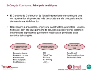 • El Congrés de Construmat és l’espai inspiracional de continguts que
vol representar als projectes més destacats ens els principals àmbits
de transformació del sector.
• Convoquem a arquitectes, enginyers, constructors, promotors i usuaris
finals així com als seus partners de solucions a poder donar testimoni
de projectes significatius que donen resposta als principals eixos
temàtics del congrés.
2- Congrés Construmat. Principals temàtiques
Sostenibilitat
Gerència de Serveis d’Habitatge, Urbanisme i Activitats
Digitalització
Industrialitza
ció
Descarbonització
Economia circular
Rehabilitació
Nous materials
Certificacions…
BIM
Digital Twin
Robòtica
3D Printing
Lean…
Serialització
Construcció modular
Fabricació offsite…
 