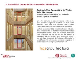 3- Sostenibilitat. Centre de Vida Comunitària Trinitat Vella
Gerència de Serveis d’Habitatge, Urbanisme i Activitats
Centre de Vida Comunitària de Trinitat
Vella (Barcelona)
un equipament municipal en fusta de
mínim impacte ambiental
Un edifici de fusta on les persones se senten com a
casa. L’interior s’organitza al voltant d’un nucli central
d’escala i dos patis que funcionen com a grans
conductes d’aire i que proporcionen llum i ventilació.
La fusta segresta el CO2 durant tota la seva vida útil, i
dona com a resultat un molt baix impacte ambiental per
empremta de carboni. Tot el seu muntatge, a excepció
dels fonaments, va ser en sec. Es va aixecar un
esquelet d'acer col·laborant amb l'estructura de CLT
per optimitzar el pes total de l'estructura. El resultat és
un edifici de molt baix impacte ambiental per petjada de
carboni i consum energètic pràcticament nul.
 